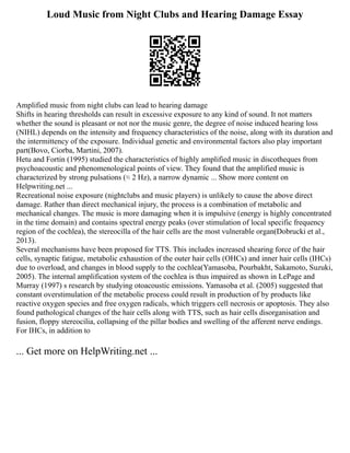 Loud Music from Night Clubs and Hearing Damage Essay
Amplified music from night clubs can lead to hearing damage
Shifts in hearing thresholds can result in excessive exposure to any kind of sound. It not matters
whether the sound is pleasant or not nor the music genre, the degree of noise induced hearing loss
(NIHL) depends on the intensity and frequency characteristics of the noise, along with its duration and
the intermittency of the exposure. Individual genetic and environmental factors also play important
part(Bovo, Ciorba, Martini, 2007).
Hetu and Fortin (1995) studied the characteristics of highly amplified music in discotheques from
psychoacoustic and phenomenological points of view. They found that the amplified music is
characterized by strong pulsations (≈ 2 Hz), a narrow dynamic ... Show more content on
Helpwriting.net ...
Recreational noise exposure (nightclubs and music players) is unlikely to cause the above direct
damage. Rather than direct mechanical injury, the process is a combination of metabolic and
mechanical changes. The music is more damaging when it is impulsive (energy is highly concentrated
in the time domain) and contains spectral energy peaks (over stimulation of local specific frequency
region of the cochlea), the stereocilla of the hair cells are the most vulnerable organ(Dobrucki et al.,
2013).
Several mechanisms have been proposed for TTS. This includes increased shearing force of the hair
cells, synaptic fatigue, metabolic exhaustion of the outer hair cells (OHCs) and inner hair cells (IHCs)
due to overload, and changes in blood supply to the cochlea(Yamasoba, Pourbakht, Sakamoto, Suzuki,
2005). The internal amplification system of the cochlea is thus impaired as shown in LePage and
Murray (1997) s research by studying otoacoustic emissions. Yamasoba et al. (2005) suggested that
constant overstimulation of the metabolic process could result in production of by products like
reactive oxygen species and free oxygen radicals, which triggers cell necrosis or apoptosis. They also
found pathological changes of the hair cells along with TTS, such as hair cells disorganisation and
fusion, floppy stereocilia, collapsing of the pillar bodies and swelling of the afferent nerve endings.
For IHCs, in addition to
... Get more on HelpWriting.net ...
 