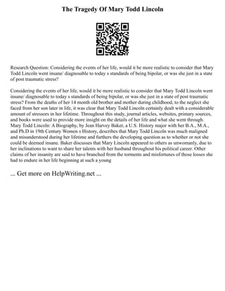 The Tragedy Of Mary Todd Lincoln
Research Question: Considering the events of her life, would it be more realistic to consider that Mary
Todd Lincoln went insane/ diagnosable to today s standards of being bipolar, or was she just in a state
of post traumatic stress?
Considering the events of her life, would it be more realistic to consider that Mary Todd Lincoln went
insane/ diagnosable to today s standards of being bipolar, or was she just in a state of post traumatic
stress? From the deaths of her 14 month old brother and mother during childhood, to the neglect she
faced from her son later in life, it was clear that Mary Todd Lincoln certainly dealt with a considerable
amount of stressors in her lifetime. Throughout this study, journal articles, websites, primary sources,
and books were used to provide more insight on the details of her life and what she went through.
Mary Todd Lincoln: A Biography, by Jean Harvey Baker, a U.S. History major with her B.A., M.A.,
and Ph.D in 19th Century Women s History, describes that Mary Todd Lincoln was much maligned
and misunderstood during her lifetime and furthers the developing question as to whether or not she
could be deemed insane. Baker discusses that Mary Lincoln appeared to others as unwomanly, due to
her inclinations to want to share her talents with her husband throughout his political career. Other
claims of her insanity are said to have branched from the torments and misfortunes of those losses she
had to endure in her life beginning at such a young
... Get more on HelpWriting.net ...
 