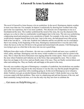 A Farewell To Arms Symbolism Analysis
The novel A Farewell to Arms focuses a lot on symbolism. In the novel, Hemingway depicts weather
in more ways than one. For example, he depicts it realistically by showing how weather took a big
part in the war experience, but it was more symbolic. This showed a lot of importance to me as it
foreshadowed the story. The weather symbolized the mood of the story, the way the characters felt,
and gave us a clue to what we could predict would happen later in the story. The rain was symbolizing
a depressing mood and sometimes even a prediction of death. For example, in the story, Catherine
would always imagine herself dead in the rain. Later in the story, she had passed away after giving
birth to her son due to ... in the rain. Fredrick lost Catherine and his son and this was no coincidence
that it was raining. In the beginning of the story, Hemingway mentioned how it was the end of fall,
where the leaves on the tree fell down to the ground and turned dead with autumn. I felt Hemingway
was trying to give us a hint that in the story rain was not a good thing.
Different from other works of literature , the rain was a symbol of death and snow was a symbol of
relief, safety, and hope. Hemingway uses the snowy winter weather as a comic relief at a point in the
story. This is where the Swiss Policemen were arguing about the winter sports. There is also a point in
the story where Frederick and Catherine are in the Swiss Alps surrounded by snow. This is where
these two are happy to be in love and can finally enjoy it for once. They are finally worried about each
other and nothing else. They are finally safe and happy at this point in the story.
Not only was weather a big part of Hemingway s examples of symbolism, but alcoholism was another
big one. Alcohol took a big part in the story because it was the only way that the people thought they
were able to have a good time with everything going on. In this novel Hemingway never refused a
drink. Fredrick even gets an alcohol disease from drinking too much. I think alcohol was a way that
everyone coped with their problems. They were in a depressing and sad time because of the war, and
them constantly losing loved ones, so it was the only way they new how to celebrate the
... Get more on HelpWriting.net ...
 