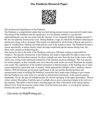 The Pantheon Research Paper
The Architectural Significance of the Pantheon
The Pantheon is a magnificent temple that was built during ancient roman times and still stands today.
The design of the Pantheon and the significance of it are directly related to a sun dial and
understanding the way the sun works with the structure. It was originally built by Agrippa around 27
BC but was partially destroyed by a fire. During Hadrian s reign, he rebuilt the Pantheon enhancing its
architecture along with its meaning. This temple was dedicated to all the Gods of Rome and used as a
place to worship them. Hadrian also held judicial court in the temple at times. The Pantheon became a
church specifically, a station church, where the pope would hold special masses during Lent, the ...
Show more content on Helpwriting.net ...
One reason for this is the walls of the Pantheon reach up to 20ft thick making it impossible for
windows. The specific construction of the Pantheon also made it impossible for light to enter at the
entrance when the front doors opened. No direct sunlight can enter from the door in the course of the
whole year, owing to the northward orientation of the entrance doorway (Hannah). This was unusual
for roman temples, as they normally were set to face the south so the sun could illuminate the temples
year round. One explanation of the northern orientation is that the project of the building was to some
extent inspired by a particular type of sundial, which captured the sunlight within a shadowy interior
(Harris). With the Romans giving great significance to the sun and the detailed position and
measurements made in building the Pantheon, researchers have made many findings to give reason
that the Pantheon was some form of a sun dial or astronomical instrument. At the autumn equinox
[September 22n d], the spot of sunlight touches the interior springing of the upper hemisphere. Then at
winter solstice [December 22nd] the spot of sunlight moves up to a maximum height in the roof over
the entrance. Thereafter, it moves down, touching again the base of the dome at the spring equinox
[March 21st]. From the summer solstice [June 21st] the beam turns back , re crossing the entrance
between the end of August and the
... Get more on HelpWriting.net ...
 