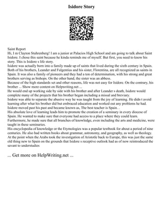 Isidore Story
Saint Report
Hi, I m Clayton Stuhrenberg! I am a junior at Palacios High School and am going to talk about Saint
Isidore. I chose this saint because he kinda reminds me of myself. But first, you need to know his
story. This is Isidore s life story.
Isidore was actually born into a family made up of saints that lived during the sixth century in Spain.
Both of his brothers, Leander and Fulgentius and his sister, Florentina, are all recognized as saints in
Spain. It was also a family of pioneers and they had a ton of determination, with his strong and great
brothers serving as bishops. On the other hand, the sister was an abbess.
Because of the high standards set and other reasons, life was not easy for Isidore. On the contrary, his
brother ... Show more content on Helpwriting.net ...
He would end up working side by side with his brother and after Leander s death, Isidore would
complete many of the projects that his brother began including a missal and breviary.
Isidore was able to separate the abusive way he was taught from the joy of learning. He didn t avoid
learning after what his brother did but embraced education and worked out any problems he had.
Isidore moved past his past and became known as, The best teacher is Spain. .
His absolute love of learning leads him to promote the creation of a seminary in every diocese of
Spain. He wanted to make sure that everyone had access to a place where they could learn.
Furthermore, he made sure that all branches of knowledge, even including the arts and medicine, were
taught in these seminaries.
His encyclopedia of knowledge or the Etymologies was a popular textbook for about a period of nine
centuries. He also had written books about grammar, astronomy, and geography, as well as theology.
At the point when the Arabs took the investigation of Aristotle back to Europe, this was just the same
old thing new to Spain on the grounds that Isidore s receptive outlook had as of now reintroduced the
savant to understudies
... Get more on HelpWriting.net ...
 