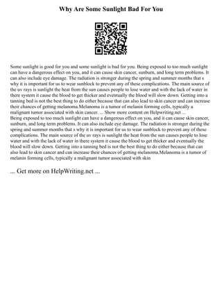 Why Are Some Sunlight Bad For You
Some sunlight is good for you and some sunlight is bad for you. Being exposed to too much sunlight
can have a dangerous effect on you, and it can cause skin cancer, sunburn, and long term problems. It
can also include eye damage. The radiation is stronger during the spring and summer months that s
why it is important for us to wear sunblock to prevent any of these complications. The main source of
the uv rays is sunlight the heat from the sun causes people to lose water and with the lack of water in
there system it cause the blood to get thicker and eventually the blood will slow down. Getting into a
tanning bed is not the best thing to do either because that can also lead to skin cancer and can increase
their chances of getting melanoma.Melanoma is a tumor of melanin forming cells, typically a
malignant tumor associated with skin cancer. ... Show more content on Helpwriting.net ...
Being exposed to too much sunlight can have a dangerous effect on you, and it can cause skin cancer,
sunburn, and long term problems. It can also include eye damage. The radiation is stronger during the
spring and summer months that s why it is important for us to wear sunblock to prevent any of these
complications. The main source of the uv rays is sunlight the heat from the sun causes people to lose
water and with the lack of water in there system it cause the blood to get thicker and eventually the
blood will slow down. Getting into a tanning bed is not the best thing to do either because that can
also lead to skin cancer and can increase their chances of getting melanoma.Melanoma is a tumor of
melanin forming cells, typically a malignant tumor associated with skin
... Get more on HelpWriting.net ...
 
