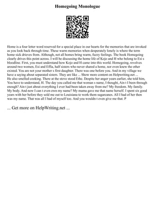 Homegoing Monologue
Home is a four letter word reserved for a special place in our hearts for the memories that are invoked
as you look back through time. These warm memories when desperately lonely is where the term
home sick drieves from. Although, not all homes bring warm, fuzzy feelings. The book Homegoing
clearly drives this point across. I will be discussing the home life of Kojo and H who belong to Esi s
bloodline. First, you must understand how Kojo and H came into this world. Homegoing, revolves
around two women, Esi and Effia, half sisters who never shared a home, nor even knew the other
existed. You are not your mother s first daughter. There was one before you. And in my village we
have a saying about separated sisters. They are like ... Show more content on Helpwriting.net ...
He also smelled cooking. There at the stove stood Ethe. Despite her anger years earlier, she told him,
You have to understand, H. The day you called me that woman s name, I thought, Ain t I been through
enough? Ain t just about everything I ever had been taken away from me? My freedom. My family.
My body. And now I can t even own my name? My mama gave me that name herself. I spent six good
years with her before they sold me out to Louisiana to work them sugarcanes. All I had of her then
was my name. That was all I had of myself too. And you wouldn t even give me that. P
... Get more on HelpWriting.net ...
 