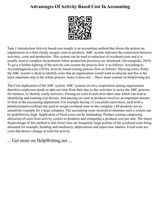 Advantages Of Activity Based Cost In Accounting
Task 1 Introduction Activity based cost simply is an accounting method that shows the actions an
organization or a firm clearly assigns costs to products. ABC system indicates the connection between
activities, costs and production. This system can be used in reduction of overhead costs and it is
usually used in complex environment where production processes are shortened. (Investopedia, 2016)
To give a further lighting of the activity cost system the process flow is as follows: According to
Accountingtools.com, (2016), Activity based costing process flow as follows: Showing costs; firstly
the ABC system is there to identify costs that an organization would want to allocate and this is the
most important step in the whole process. Since it does not ... Show more content on Helpwriting.net
...
The Cost implication of the ABC system: ABC systems involve cooperation among organization
therefore employees needs to take out time from their day to day activities to assist the ABC process;
for instance, to identify costly activities. Passing on costs to activities takes time which can lead to
identifying and tracking cost drivers. And passing on costs to products involves an important amount
of time in the accounting department. For example having 15 cost pools (activities), each with a
predetermined overhead rate used to assign overhead costs to the company s 80 products not an
unrealistic example for a large company. The accounting costs incurred to maintain such a system can
be prohibitively high. Application of fixed costs can be misleading: Product costing comprising
allocation of costs from activity centers to products and computing a products cost per unit. The major
disadvantage of this method is that fixed costs are frequently large portion of the overhead costs being
allocated for example, building and machinery, depreciation and supervisor salaries. Fixed costs are
costs that doesn t change in total but activity
... Get more on HelpWriting.net ...
 