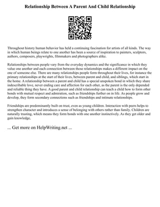 Relationship Between A Parent And Child Relationship
Throughout history human behavior has held a continuing fascination for artists of all kinds. The way
in which human beings relate to one another has been a source of inspiration to painters, sculptors,
authors, composers, playwrights, filmmakers and photographers alike.
Relationships between people vary from the everyday dynamics and the significance in which they
value one another and each connection between those relationships makes a different impact on the
one of someone else. There are many relationships people form throughout their lives, for instance the
primary relationships at the start of their lives, between parent and child, and siblings, which start in
the home. A relationship between a parent and child has a special unspoken bond in which they share
indescribable love, never ending care and affection for each other, as the parent is the only depended
and reliable thing they have. A good parent and child relationship can teach a child how to form other
bonds with mutual respect and admiration, such as friendships further on in life. As people grow and
develop, they form secondary connections such as friendships and intimate relationships.
Friendships are predominantly built on trust, even as young children. Interaction with peers helps to
strengthen character and introduces a sense of belonging with others rather than family. Children are
naturally trusting, which means they form bonds with one another instinctively. As they get older and
gain knowledge,
... Get more on HelpWriting.net ...
 