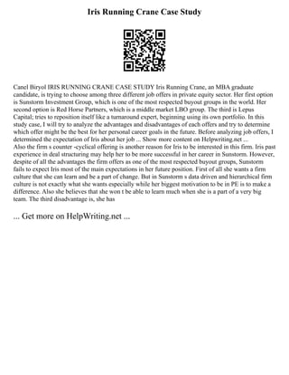 Iris Running Crane Case Study
Canel Biryol IRIS RUNNING CRANE CASE STUDY Iris Running Crane, an MBA graduate
candidate, is trying to choose among three different job offers in private equity sector. Her first option
is Sunstorm Investment Group, which is one of the most respected buyout groups in the world. Her
second option is Red Horse Partners, which is a middle market LBO group. The third is Lepus
Capital; tries to reposition itself like a turnaround expert, beginning using its own portfolio. In this
study case, I will try to analyze the advantages and disadvantages of each offers and try to determine
which offer might be the best for her personal career goals in the future. Before analyzing job offers, I
determined the expectation of Iris about her job ... Show more content on Helpwriting.net ...
Also the firm s counter ­
‐cyclical offering is another reason for Iris to be interested in this firm. Iris past
experience in deal structuring may help her to be more successful in her career in Sunstorm. However,
despite of all the advantages the firm offers as one of the most respected buyout groups, Sunstorm
fails to expect Iris most of the main expectations in her future position. First of all she wants a firm
culture that she can learn and be a part of change. But in Sunstorm s data driven and hierarchical firm
culture is not exactly what she wants especially while her biggest motivation to be in PE is to make a
difference. Also she believes that she won t be able to learn much when she is a part of a very big
team. The third disadvantage is, she has
... Get more on HelpWriting.net ...
 