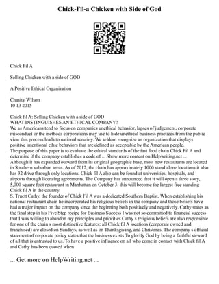 Chick-Fil-a Chicken with Side of God
Chick Fil A
Selling Chicken with a side of GOD
A Positive Ethical Organization
Chasity Wilson
10 13 2015
Chick fil A: Selling Chicken with a side of GOD
WHAT DISTINGUISHES AN ETHICAL COMPANY?
We as Americans tend to focus on companies unethical behavior, lapses of judgement, corporate
misconduct or the methods corporations may use to hide unethical business practices from the public
view this process leads to national scrutiny. We seldom recognize an organization that displays
positive intentional ethic behaviors that are defined as acceptable by the American people.
The purpose of this paper is to evaluate the ethical standards of the fast food chain Chick Fil A and
determine if the company establishes a code of ... Show more content on Helpwriting.net ...
Although it has expanded outward from its original geographic base, most new restaurants are located
in Southern suburban areas. As of 2012, the chain has approximately 1000 stand alone locations it also
has 32 drive through only locations. Chick fil A also can be found at universities, hospitals, and
airports through licensing agreements. The Company has announced that it will open a three story,
5,000 square foot restaurant in Manhattan on October 3; this will become the largest free standing
Chick fil A in the country.
S. Truett Cathy, the founder of Chick Fil A was a dedicated Southern Baptist. When establishing his
national restaurant chain he incorporated his religious beliefs in the company and those beliefs have
had a major impact on the company since the beginning both positively and negatively. Cathy states as
the final step in his Five Step recipe for Business Success I was not so committed to financial success
that I was willing to abandon my principles and priorities.Cathy s religious beliefs are also responsible
for one of the chain s most distinctive features: all Chick fil A locations (corporate owned and
franchised) are closed on Sundays, as well as on Thanksgiving, and Christmas. The company s official
statement of corporate policy states that the business exists To glorify God by being a faithful steward
of all that is entrusted to us. To have a positive influence on all who come in contact with Chick fil A
and Cathy has been quoted when
... Get more on HelpWriting.net ...
 