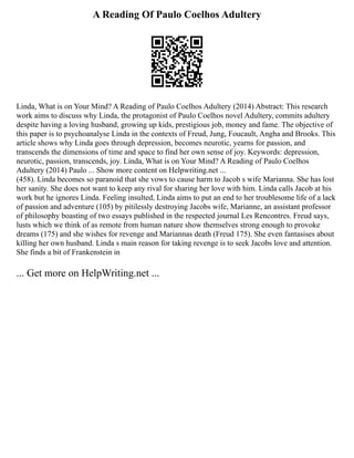 A Reading Of Paulo Coelhos Adultery
Linda, What is on Your Mind? A Reading of Paulo Coelhos Adultery (2014) Abstract: This research
work aims to discuss why Linda, the protagonist of Paulo Coelhos novel Adultery, commits adultery
despite having a loving husband, growing up kids, prestigious job, money and fame. The objective of
this paper is to psychoanalyse Linda in the contexts of Freud, Jung, Foucault, Angha and Brooks. This
article shows why Linda goes through depression, becomes neurotic, yearns for passion, and
transcends the dimensions of time and space to find her own sense of joy. Keywords: depression,
neurotic, passion, transcends, joy. Linda, What is on Your Mind? A Reading of Paulo Coelhos
Adultery (2014) Paulo ... Show more content on Helpwriting.net ...
(458). Linda becomes so paranoid that she vows to cause harm to Jacob s wife Marianna. She has lost
her sanity. She does not want to keep any rival for sharing her love with him. Linda calls Jacob at his
work but he ignores Linda. Feeling insulted, Linda aims to put an end to her troublesome life of a lack
of passion and adventure (105) by pitilessly destroying Jacobs wife, Marianne, an assistant professor
of philosophy boasting of two essays published in the respected journal Les Rencontres. Freud says,
lusts which we think of as remote from human nature show themselves strong enough to provoke
dreams (175) and she wishes for revenge and Mariannas death (Freud 175). She even fantasises about
killing her own husband. Linda s main reason for taking revenge is to seek Jacobs love and attention.
She finds a bit of Frankenstein in
... Get more on HelpWriting.net ...
 