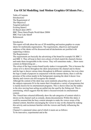 Use Of 3d Modelling And Motion Graphics Of Idents For...
Table of Contents
Introduction2
The Requirement s2
The Objective2
Targeted audience2
Existing Idents3
E4 Beach ident 20073
BBC Three Outro/Purple World Ident 20084
BBC Four Lake Ident4
References6
Introduction
This report will talk about the use of 3D modelling and motion graphics to create
idents for multimedia organisations. The requirements, objectives and targeted
audience of the idents will be discussed and all declarations are justified with
supporting evidence.
The Requirement s
The requirements are basically the advertising of the brand for example E4, BBC 3
and BBC 4. They all keep to their own colours of which match the channels themes
and make them recognizable to the viewer. They will sometimes make ... Show more
content on Helpwriting.net ...
The colour of the logo creates brand loyalty makes it recognisable. This is because the
colour of it is shown throughout the ident and promotes the channel and its theme
and the logo is shown various times throughout in different variations, but even when
the logo is made of popcorn in conjunction with the summer theme, there is still the
presence of the colour purple in the background, meaning the ident it doesn t lose
identity and viewers can still recognise the channel.
Although the content of the ident may seem randomly placed they are not. Each of
the subjects represents E4 in the manor that it broadcasts a variety of programmes but
is mainly known for its entertainment programs. This is shown when one the teddies
in the slow moving boat sailing are pulled into the sand by the fishing rod. This is
entertaining, which suggests that the ident is focused towards its entertainment
content.
The 3 beach huts coloured differently show the sub categories of content which is
shown on the channel such as comedy, drama documentaries Within this ident, it
could be assumed that the busy content attempts to make the viewer aware of the
channel content, therefore encouraging the viewer to stay on the channel by making
this activity and excitement familiar with the viewers and finally influencing the
viewers.
Channel 4 s statement/values and of which it meets are as follows:
To be innovative, experimental and at the
 