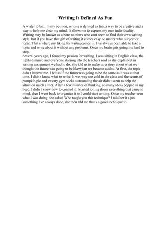 Writing Is Defined As Fun
A writer to be... In my opinion, writing is defined as fun, a way to be creative and a
way to help me clear my mind. It allows me to express my own individuality.
Writing may be known as a bore to others who cant seem to find their own writing
style, but if you have that gift of writing it comes easy no matter what subject or
topic. That s where my liking for writingcomes in. I ve always been able to take a
topic and write about it without any problems. Once my brain gets going, its hard to
stop.
Several years ago, I found my passion for writing. I was sitting in English class, the
lights dimmed and everyone starring into the teachers soul as she explained an
writing assignment we had to do. She told us to make up a story about what we
thought the future was going to be like when we became adults. At first, the topic
didn t interest me. I felt as if the future was going to be the same as it was at that
time. I didn t know what to write. It was way too cold in the class and the scents of
pumpkin pie and sweaty gym socks surrounding the air didn t seem to help the
situation much either. After a few minutes of thinking, so many ideas popped in my
head, I didn t know how to control it. I started jotting down everything that came to
mind, then I went back to organize it so I could start writing. Once my teacher seen
what I was doing, she asked Who taught you this technique? I told her it s just
something I ve always done, she then told me that s a good technique to
 