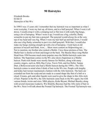 90 Hairstyles
Elizabeth Brooks
01/04/15
Hairstyles of the 90 s
In 1990 I was 13 years old. I remember that my hairstyle was as important as what I
wore everyday. I wore my hair up, all down, and in a half ponytail. When I wore it all
down, I would crimp it with a crimping tool or flat iron it with really big bangs,
using a lot of hairspray. When I wore it up, I would use a big, colorful, flashy
scrunchie to put my hair into a ponytail. The ponytail would always be at the very
top of my head and very big. When I wore my hair half up and half down, I would
also use a big flashy scrunchie to put it in a half ponytail. With that, I would also
make my bangs sticking straight up with a lot of hairspray. I look back at old
pictures of myself and think, wow, ... Show more content on Helpwriting.net ...
Not to mention, my brother also rocked a Mullet. I love those pictures of him. The
Mullet hair is shorter at front and longer at the back. The Beastie Boys song Mullet
Head from 1994 became much more popular once the Mullet hairstyle came into
fashion. The Superman comics in the 90 s also shows Superman in a Mullet
haircut. Punk rock bands were mostly famous for Mullets, along with many
country singers, such as, Billy Ray Cyrus, Travis Tritt, and Joe Defoe. Sanjay
Dutt, a Bollywood actor also had a Mullet haircut during the 1990 s. The Afro
hairstyle comes to mind when I think of hair in the 90 s too. People with lengthy
and kinky hair texture maintained a fashion with the Afro hairstyle. The hairs are
extended out from the scalp and are made in a round shape like that of a ball or a
cloud. Creams, gels and other liquids were used to give the shape to this Afro style
of hair. Popular in the 60 s, the Afro hairstyle came back in the 90 s again, but with
various braids, twists and sizes. NBA players, Kobe Bryant, Michael Beasley along
with several musicians Ludacris, Wiz Khalifa, Beyonce had the Afro style of hair in
the 90 s. Next I will talk about the Frosted Tip hairstyle. The Frosted Tip hairstyle was
 