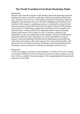 The World Transition From Brain Deadening Media
Introduction
Hawkins said I wanted to help the world transition from brain deadening media like
broadcast television to interactive media that would connect people and help them
grow. Electronic Arts (EA), one of the leading companies in the gaming world, was
founded by Trip Hawkins in the year 1982 and is headquartered in Redwood City,
California. The company s corporate governance is constituted by a board of nine
directors including Larry Probst (Chairman) and Andrew Wilson (CEO). Hawkins
envisioned EA as a publishing company that would be known for its quality and
professionalism, working with the best independent talent to make the gaming
industry equivalent to movies, books or music. Consumers, employees and
shareholders are the main stakeholders in the company. EA hopes to build lifetime
players by relentlessly improving quality. It is known that Hawkins wanted to
properly credit and compensate the talent that developed games, giving them the
same respect that artists in other media enjoyed. Ever since it became public at $8
per share in the year 1990, EA keeps its shareholders well informed about crucial
information such as investor kits, conference presentations, stock prices etc.
Background
At first, the company was named Amazin Software. In October of 1982, the company
was renamed to Electronic Arts since Hawkins wanted to recognize software as an art
form. EA has a number of business strategies. First, expanding rapidly through timely
acquisitions. From 2000
 