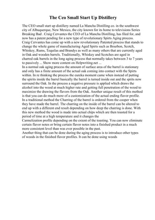 The Ceo Small Start Up Distillery
The CEO small start up distillery named La Mancha Distilling co. in the southwest
city of Albuquerque, New Mexico, the city known for its home to televisions Series
Breaking Bad . Craig Cervantes the CEO of La Mancha Distilling, has filed for, and
now has a patent pending for a new type of revolutionary Spirts Aging process.
Craig Cervantes has come up with a new revolutionary Patented process that stands to
change the whole game of manufacturing Aged Spirts such as Bourbon, Scotch,
Whiskey, Rums, Tequilas and Brandys as well as many others that are currently aged
in Oak and wooden barrels. Traditionally, Whiskey and Scotches are aged in
charred oak barrels in the long aging process that normally takes between 3 to 7 years
to passively ... Show more content on Helpwriting.net ...
In a normal oak aging process the amount of surface area of the barrel is stationary
and only has a finite amount of the actual oak coming into contact with the Spirts
within. In re thinking the process the eureka moment came when instead of putting
the spirits inside the barrel basically the barrel is turned inside out and the sprits now
surround the Oak. In the process a negative pressure is applied which draws the
alcohol into the wood at much higher rate and getting full penetration of the wood to
maximize the drawing the flavors from the Oak. Another unique result of this method
is that you can do much more of a customization of the actual ending flavor profile.
In a traditional method the Charring of the barrel is ordered from the cooper when
they have made the barrel. The charring on the inside of the barrel can be altered to
end up with a different end result depending on how deep the charring is done. With
this new method the wood is made into actual chips which are then toasted for a
period of time at a high temperature and it changes the
Carmelization profile depending on the extent of the toasting. You can now eliminate
certain flavor notes or bring certain flavor notes into a finished product in a much
more consistent level than was ever possible in the past.
Another thing that can be done during the aging process is to introduce other types
of woods in the finished flavor profiles. It can be done using woods
 