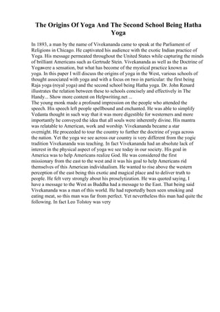 The Origins Of Yoga And The Second School Being Hatha
Yoga
In 1893, a man by the name of Vivekananda came to speak at the Parliament of
Religions in Chicago. He captivated his audience with the exotic Indian practice of
Yoga. His message permeated throughout the United States while capturing the minds
of brilliant Americans such as Gertrude Stein. Vivekananda as well as the Doctrine of
Yogawere a sensation, but what has become of the mystical practice known as
yoga. In this paper I will discuss the origins of yoga in the West, various schools of
thought associated with yoga and with a focus on two in particular: the first being
Raja yoga (royal yoga) and the second school being Hatha yoga. Dr. John Renard
illustrates the relation between these to schools concisely and effectively in The
Handy... Show more content on Helpwriting.net ...
The young monk made a profound impression on the people who attended the
speech. His speech left people spellbound and enchanted. He was able to simplify
Vedanta thought in such way that it was more digestible for westerners and more
importantly he conveyed the idea that all souls were inherently divine. His mantra
was relatable to American, work and worship. Vivekananda became a star
overnight. He proceeded to tour the country to further the doctrine of yoga across
the nation. Yet the yoga we see across our country is very different from the yogic
tradition Vivekananda was teaching. In fact Vivekananda had an absolute lack of
interest in the physical aspect of yoga we see today in our society. His goal in
America was to help Americans realize God. He was considered the first
missionary from the east to the west and it was his goal to help Americans rid
themselves of this American individualism. He wanted to rise above the western
perception of the east being this exotic and magical place and to deliver truth to
people. He felt very strongly about his proselytization. He was quoted saying, I
have a message to the West as Buddha had a message to the East. That being said
Vivekananda was a man of this world. He had reportedly been seen smoking and
eating meat, so this man was far from perfect. Yet nevertheless this man had quite the
following. In fact Leo Tolstoy was very
 