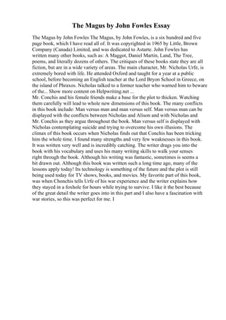 The Magus by John Fowles Essay
The Magus by John Fowles The Magus, by John Fowles, is a six hundred and five
page book, which I have read all of. It was copyrighted in 1965 by Little, Brown
Company (Canada) Limited, and was dedicated to Astarte. John Fowles has
written many other books, such as: A Maggot, Daniel Martin, Land, The Tree,
poems, and literally dozens of others. The critiques of these books state they are all
fiction, but are in a wide variety of areas. The main character, Mr. Nicholas Urfe, is
extremely bored with life. He attended Oxford and taught for a year at a public
school, before becoming an English teacher at the Lord Bryon School in Greece, on
the island of Phraxos. Nicholas talked to a former teacher who warned him to beware
of the... Show more content on Helpwriting.net ...
Mr. Conchis and his female friends make a base for the plot to thicken. Watching
them carefully will lead to whole new dimensions of this book. The many conflicts
in this book include: Man versus man and man versus self. Man versus man can be
displayed with the conflicts between Nicholas and Alison and with Nicholas and
Mr. Conchis as they argue throughout the book. Man versus self is displayed with
Nicholas contemplating suicide and trying to overcome his own illusions. The
climax of this book occurs when Nicholas finds out that Conchis has been tricking
him the whole time. I found many strengths and very few weaknesses in this book.
It was written very well and is incredibly catching. The writer drags you into the
book with his vocabulary and uses his many writing skills to walk your senses
right through the book. Although his writing was fantastic, sometimes is seems a
bit drawn out. Although this book was written such a long time ago, many of the
lessons apply today! Its technology is something of the future and the plot is still
being used today for TV shows, books, and movies. My favorite part of this book,
was when Chonchis tells Urfe of his war experience and the writer explains how
they stayed in a foxhole for hours while trying to survive. I like it the best because
of the great detail the writer goes into in this part and I also have a fascination with
war stories, so this was perfect for me. I
 