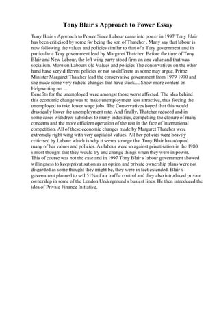 Tony Blair s Approach to Power Essay
Tony Blair s Approach to Power Since Labour came into power in 1997 Tony Blair
has been criticised by some for being the son of Thatcher . Many say that labour is
now following the values and policies similar to that of a Tory government and in
particular a Tory government lead by Margaret Thatcher. Before the time of Tony
Blair and New Labour, the left wing party stood firm on one value and that was
socialism. More on Labours old Values and policies The conservatives on the other
hand have very different policies or not so different as some may argue. Prime
Minister Margaret Thatcher lead the conservative government from 1979 1990 and
she made some very radical changes that have stuck.... Show more content on
Helpwriting.net ...
Benefits for the unemployed were amongst those worst affected. The idea behind
this economic change was to make unemployment less attractive, thus forcing the
unemployed to take lower wage jobs. The Conservatives hoped that this would
drastically lower the unemployment rate. And finally, Thatcher reduced and in
some cases withdrew subsidies to many industries, compelling the closure of many
concerns and the more efficient operation of the rest in the face of international
competition. All of these economic changes made by Margaret Thatcher were
extremely right wing with very capitalist values. All her policies were heavily
criticised by Labour which is why it seems strange that Tony Blair has adopted
many of her values and policies. As labour were so against privatisation in the 1980
s most thought that they would try and change things when they were in power.
This of course was not the case and in 1997 Tony Blair s labour government showed
willingness to keep privatisation as an option and private ownership plans were not
disgarded as some thought they might be, they were in fact extended. Blair s
government planned to sell 51% of air traffic control and they also introduced private
ownership in some of the London Underground s busiest lines. He then introduced the
idea of Private Finance Initiative.
 