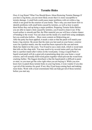 Termite Holes
Own A Log Home? What You Should Know About Restoring Termite Damage If
you have a log home, you are most likely aware that it is more susceptible to
termite damage. A small hole could cause major problems with rot within a log,
which is not good for the exterior of your home. That s why you must know how to
identify problems with small holes caused by termites, as well as how to patch
them before they end up being a major problem. Preparing Termite Holes Before
you are able to repair a hole caused by termites, you ll need to clean it out. If the
wood surface is smooth and flat, the filler material you use will have a better chance
of bonding to the wood. You can clean out the inside of a small hole using sandpaper,
but you could also hollow... Show more content on Helpwriting.net ...
After the putty has been applied, it needs a stain so that the patch will match your
home s log exterior. Be aware that the stain you last used on your home s exterior
won t be a perfect match, sine the wood has been exposed to the sun and most
likely has faded over the years. You ll need to use a stain stick, which is wood stain
that rolls on like chap stick. You may need to try several stains until you find one
that is a perfect match after it dries on the wood putty. Using a Liquid Patch A
liquid wood patch will do a great job at penetrating deep into your home s wood
exterior, and will actually hold wood grains together which prevent the wood from
cracking further. The biggest drawback is that the liquid patch is difficult to paint
or stain, so you must get the color right when you are buying it. While you now
know how to patch those termite holes in your log home, it won t matter if you don
t get rid of the termites for good. If not, they ll just keep coming back and making
more holes. Work with a local exterminator that can help get rid of those termites
before you start any
 