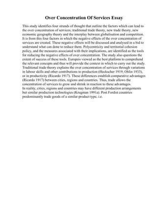 Over Concentration Of Services Essay
This study identifies four strands of thought that outline the factors which can lead to
the over concentration of services; traditional trade theory, new trade theory, new
economic geography theory and the interplay between globalisation and competition.
It is from this four factors in which the negative effects of the over concentration of
services are created. These negative effects will be discussed and analysed in a bid to
understand what can done to reduce them. Polycentricity and territorial cohesion
policy, and the measures associated with their implications, are identified as the tools
for reducing the negative effects of over concentration. The study also questions the
extent of success of these tools. Europeis viewed as the best platform to comprehend
the relevant concepts and thus will provide the context in which to carry out the study.
Traditional trade theory explains the over concentration of services through variations
in labour skills and other contributions to production (Heckscher 1919; Ohlin 1933),
or in productivity (Ricardo 1917). These differences establish comparative advantages
(Ricardo 1917) between cities, regions and countries. Thus, trade allows the
concentration of services to grow and shrink in reaction to these advantages.
In reality, cities, regions and countries may have different production arrangements
but similar production technologies (Krugman 1991a). Post Fordist countries
predominantly trade goods of a similar product type, i.e.
 