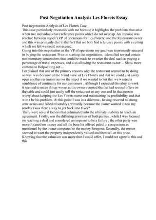 Post Negotiation Analysis Les Florets Essay
Post negotiation Analysis of Les Florets Case
This case particularly resonates with me because it highlights the problems that arise
when two individuals have reference points which do not overlap. An impasse was
reached between myself (VP of operations for Les Florets) and the Restaurant owner
and this was primarily due to the fact that we both had reference points with a ceiling
which we felt we could not exceed.
Going into this negotiation as the VP of operations my goal was to primarily succeed
in buying the restaurant. Prior to starting the negotiation, i identified several certain
non monetary concessions that could be made to sweeten the deal such as paying a
percentage of travel expenses, and also allowing the restaurant owner ... Show more
content on Helpwriting.net ...
I explained that one of the primary reasons why the restaurant seemed to be doing
so well was because of the brand name of Les Florets and that we could just easily
open another restaurant across the street if we wanted to but that we wanted a
semblance of continuity for our customers . Although I expected this ploy to work
it seemed to make things worse as the owner retorted that he had several offers on
the table and could just easily sell the restaurant or any one and let that person
worry about keeping the Les Florets name and maintaining its profitability and that
won t be his problem. At this point I was in a dilemma , having resorted to strong
arm tactics and failed miserably (primarily because the owner wanted to test my
resolve) was there a way to get back into favor?
There were several factors that culminated into the ultimate inability to reach an
agreement. Firstly, was the differing priorities of both parties , while I was focused
on reaching a deal and considered an impasse to be a failure , the other party was
more focused on money and all the benefits offered paled in comparison as
mentioned by the owner compared to the money foregone. Secondly, the owner
seemed to want the property independently valued and then sell at this price.
Knowing that the valuation was more than I could offer, I could not agree to this and
this
 