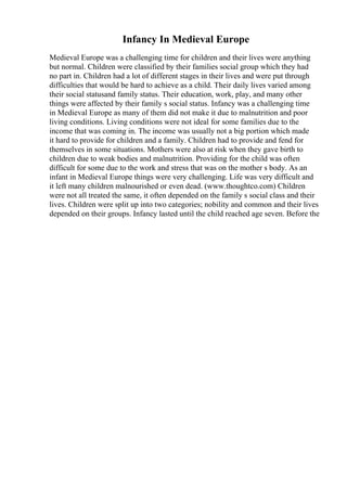 Infancy In Medieval Europe
Medieval Europe was a challenging time for children and their lives were anything
but normal. Children were classified by their families social group which they had
no part in. Children had a lot of different stages in their lives and were put through
difficulties that would be hard to achieve as a child. Their daily lives varied among
their social statusand family status. Their education, work, play, and many other
things were affected by their family s social status. Infancy was a challenging time
in Medieval Europe as many of them did not make it due to malnutrition and poor
living conditions. Living conditions were not ideal for some families due to the
income that was coming in. The income was usually not a big portion which made
it hard to provide for children and a family. Children had to provide and fend for
themselves in some situations. Mothers were also at risk when they gave birth to
children due to weak bodies and malnutrition. Providing for the child was often
difficult for some due to the work and stress that was on the mother s body. As an
infant in Medieval Europe things were very challenging. Life was very difficult and
it left many children malnourished or even dead. (www.thoughtco.com) Children
were not all treated the same, it often depended on the family s social class and their
lives. Children were split up into two categories; nobility and common and their lives
depended on their groups. Infancy lasted until the child reached age seven. Before the
 