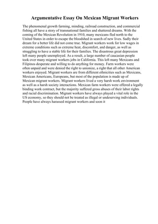 Argumentative Essay On Mexican Migrant Workers
The phenomenal growth farming, minding, railroad construction, and commercial
fishing all have a story of transnational families and shattered dreams. With the
coming of the Mexican Revolution in 1910, many mexicans fled north to the
United States in order to escape the bloodshed in search of new lives. Sadly their
dream for a better life did not come true. Migrant workers work for low wages in
extreme conditions such as extreme heat, discomfort, and danger, as well as
struggling to have a stable life for their families. The disastrous great depression
left many people unemployed. As a result, a large number of caucasian people
took over many migrant workers jobs in California. This left many Mexicans and
Filipinos desperate and willing to do anything for money. Farm workers were
often unpaid and were denied the right to unionize, a right that all other American
workers enjoyed. Migrant workers are from different ethnicities such as Mexicans,
Mexican Americans, Europeans, but most of the population is made up of
Mexican migrant workers. Migrant workers lived a very harsh work environment
as well as a harsh society interactions. Mexican farm workers were offered a legally
binding work contract, but the majority suffered gross abuses of their labor rights
and racial discrimination. Migrant workers have always played a vital role in the
US economy, so they should not be treated as illegal or undeserving individuals.
People have always harassed migrant workers and soon it
 