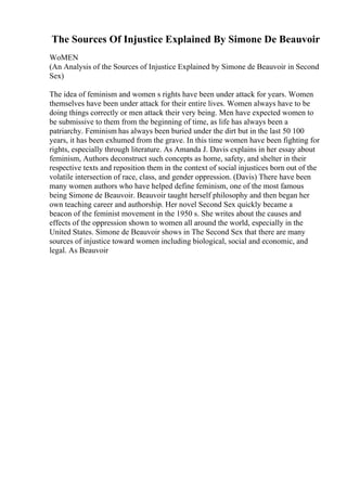 The Sources Of Injustice Explained By Simone De Beauvoir
WoMEN
(An Analysis of the Sources of Injustice Explained by Simone de Beauvoir in Second
Sex)
The idea of feminism and women s rights have been under attack for years. Women
themselves have been under attack for their entire lives. Women always have to be
doing things correctly or men attack their very being. Men have expected women to
be submissive to them from the beginning of time, as life has always been a
patriarchy. Feminism has always been buried under the dirt but in the last 50 100
years, it has been exhumed from the grave. In this time women have been fighting for
rights, especially through literature. As Amanda J. Davis explains in her essay about
feminism, Authors deconstruct such concepts as home, safety, and shelter in their
respective texts and reposition them in the context of social injustices born out of the
volatile intersection of race, class, and gender oppression. (Davis) There have been
many women authors who have helped define feminism, one of the most famous
being Simone de Beauvoir. Beauvoir taught herself philosophy and then began her
own teaching career and authorship. Her novel Second Sex quickly became a
beacon of the feminist movement in the 1950 s. She writes about the causes and
effects of the oppression shown to women all around the world, especially in the
United States. Simone de Beauvoir shows in The Second Sex that there are many
sources of injustice toward women including biological, social and economic, and
legal. As Beauvoir
 