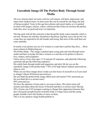 Unrealistic Image Of The Perfect Body Through Social
Media
All over America there are teens with low self esteem, self harm, depression, and
many more medical issues. In most cases this can be caused by one thing, the lack
of being accepted. Teens in this age have phones and social media, so it is pushed
on them with images, articles, videos, crittercism that if they do not have the perfect
body they aren t as good and aren t as important.
The big catch with all this criticism is that the perfect body comes naturally which is
not true. Women are told they should have big breast, big butt, curvy but not fat. For
a man they are expected to be tall slender and strong. But most of this stuff does not
come naturally.
In nearly every picture you see of a woman or a man that is perfect they have ... Show
more content on Helpwriting.net ...
The Perfect Body . This image is pushed upon young girls and men through social
media and their everyday life that a woman or a man has to be perfect to deserve
love, respect, and acceptance.
I did a survey of my class ages 13 16 and got 42 responses, and asked the following
questions and got the following responses.
On a daily basis through media and magazines and ailey life do you see the
unrealistic image of the perfect body ? 76% of 42 high school students answered too
often or a lot .
When you see these images does it make you feel lesser of yourself or as if you need
to change? almost 50 Percent answered yes.
Do you think the perfect body image effects teen self esteem? 92% answered yes.
Do you think this is a serious issue?
89% answered yes.
We have the opinions of teens and it s an issue to them. This efects teens self
etsteem and makes them feel lesser of himself and that is a serious issue! Having
50% of teens out of 42 teenagers wanting to change their appearance because they
don t feel good enough because of perfect body is a huge issues and the young
people shouldn t have this burden or stress on them.
This is in my opinion a huge health problem in
 