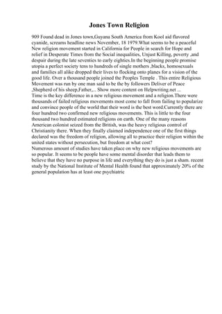 Jones Town Religion
909 Found dead in Jones town,Guyana South America from Kool aid flavored
cyanide, screams headline news November, 18 1979.What seems to be a peaceful
New religion movement started in California for People in search for Hope and
relief in Desperate Times from the Social inequalities, Unjust Killing, poverty ,and
despair during the late seventies to early eighties.In the beginning people promise
utopia a perfect society tens to hundreds of single mothers ,blacks, homosexuals
and families all alike dropped their lives to flocking onto planes for a vision of the
good life. Over a thousand people joined the Peoples Temple . This entire Religious
Movement was run by one man said to be the by followers Deliver of Peace
,Shepherd of his sheep,Father,... Show more content on Helpwriting.net ...
Time is the key difference in a new religious movement and a religion.There were
thousands of failed religious movements most come to fall from failing to popularize
and convince people of the world that their word is the best word.Currently there are
four hundred two confirmed new religious movements. This is little to the four
thousand two hundred estimated religions on earth. One of the many reasons
American colonist seized from the British, was the heavy religious control of
Christianity there. When they finally claimed independence one of the first things
declared was the freedom of religion, allowing all to practice their religion within the
united states without persecution, but freedom at what cost?
Numerous amount of studies have taken place on why new religious movements are
so popular. It seems to be people have some mental disorder that leads them to
believe that they have no purpose in life and everything they do is just a sham. recent
study by the National Institute of Mental Health found that approximately 20% of the
general population has at least one psychiatric
 
