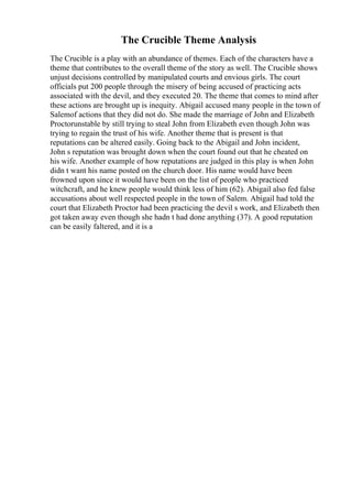 The Crucible Theme Analysis
The Crucible is a play with an abundance of themes. Each of the characters have a
theme that contributes to the overall theme of the story as well. The Crucible shows
unjust decisions controlled by manipulated courts and envious girls. The court
officials put 200 people through the misery of being accused of practicing acts
associated with the devil, and they executed 20. The theme that comes to mind after
these actions are brought up is inequity. Abigail accused many people in the town of
Salemof actions that they did not do. She made the marriage of John and Elizabeth
Proctorunstable by still trying to steal John from Elizabeth even though John was
trying to regain the trust of his wife. Another theme that is present is that
reputations can be altered easily. Going back to the Abigail and John incident,
John s reputation was brought down when the court found out that he cheated on
his wife. Another example of how reputations are judged in this play is when John
didn t want his name posted on the church door. His name would have been
frowned upon since it would have been on the list of people who practiced
witchcraft, and he knew people would think less of him (62). Abigail also fed false
accusations about well respected people in the town of Salem. Abigail had told the
court that Elizabeth Proctor had been practicing the devil s work, and Elizabeth then
got taken away even though she hadn t had done anything (37). A good reputation
can be easily faltered, and it is a
 