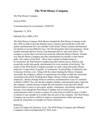 The Walt Disney Company
The Walt Disney Company
Jessica Weber
Communications for Accountants / COM/530
September 13, 2010
Deborah Elver, MBA, CPA
The Walt Disney Company Walt Disney founded the Walt Disney Company in the
late 1920s in order to provide families across America and around the world with
quality entertainment for every member in the family. Disney created entertainment
for families in several different ways. The first being their television programs, which
include animated and live movies, and animated and live television shows. The
company even has their own television network called the Disney Channel. Another
way that the Disney Company provides entertainment for families is their theme
parks. The culture of the Walt... Show more content on Helpwriting.net ...
In conclusion, the Walt Disney Company provides families across America and
around the world with quality entertainment for every member in the family. The
culture of the Walt Disney Company includes six main values that makes Disney
stand out; 1) innovation, 2) quality, 3) community, 4) storytelling, 5) optimism, and
6) decency (Culture, n.d.). Along with the culture making the Disney Company
successful, the company s ability to communicate also helps to make the successful.
According to the article Working their Magic: Disney Culture molds happy
employees , Disney strongly believes extensive communication is key to a satisfied
workforce (2003). The way that the company handles communication plays right into
the company s culture because it helps the cast members to put their best efforts
forward when it comes to innovation, quality, community, storytelling, optimism, and
decency. Even though the Walt Disney Company strives to have good
communication, there is always a chance for some kind of conflict to arise. Conflict
of interest is one example of a conflict that can arise in the company. The Walt Disney
Company can use these conflicts to improve communication within and among
groups by using them as examples for future references.
Reference
Codes of Conduct for Directors. (n.d.). The Walt Disney Company and Affiliated
Companies. Retrieved September 07, 2010, from
 