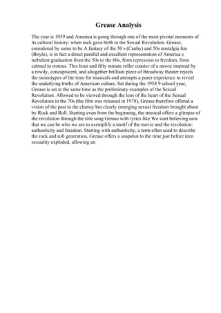 Grease Analysis
The year is 1959 and America is going through one of the most pivotal moments of
its cultural history: when rock gave birth to the Sexual Revolution. Grease,
considered by some to be A fantasy of the 50 s (Canby) and 50s nostalgia fun
(Boyle), is in fact a direct parallel and excellent representation of America s
turbulent graduation from the 50s to the 60s, from repression to freedom, from
calmed to riotous. This hour and fifty minute roller coaster of a movie inspired by
a rowdy, concupiscent, and altogether brilliant piece of Broadway theater rejects
the stereotypes of the time for musicals and attempts a purer experience to reveal
the underlying truths of American culture. Set during the 1958 9 school year,
Grease is set at the same time as the preliminary examples of the Sexual
Revolution. Allowed to be viewed through the lens of the heart of the Sexual
Revolution in the 70s (the film was released in 1978), Grease therefore offered a
vision of the past to the clumsy but clearly emerging sexual freedom brought about
by Rock and Roll. Starting even from the beginning, the musical offers a glimpse of
the revolution through the title song Grease with lyrics like We start believing now
that we can be who we are to exemplify a motif of the movie and the revolution:
authenticity and freedom. Starting with authenticity, a term often used to describe
the rock and roll generation, Grease offers a snapshot to the time just before teen
sexuality exploded, allowing an
 