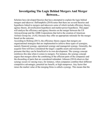 Investigating The Logic Behind Mergers And Merger
Between...
Scholars have developed theories that have attempted to explain the logic behind
mergers and takeover. DePamphilis (2010) notes that there are several theories and
hypothesis linked to mergers and takeovers some of which include efficiency theory,
agency theory, diversification hypothesis and market power hypothesis. This paper
will analyze the efficiency and agency theories on the merger between the US
AirwaysGroup and the AMR Corporations that led to the creation of American
Airlines Group Inc. (AAL) because they offer an appropriate rationale for the merger
based on the outcome.
According to Risberg (2013), the efficiency theory argues that mergers are
organizational strategies that are implemented to achieve three types of synergies,
namely financial synergy, operational synergy and managerial synergy. Generally, the
acquirer firm will have considered the target s capable assets and resources and
presume that they can be beneficial to its own development. The synergy concept
reinforces this idea when it comes to mergers. For instance, the synergy concept
argues that mergers allow the combining of the efficient parts of the companies and
the discarding of parts that are considered redundant. Johnson (2014) observes that
synergy occurs in varying ways, for instance, when companies combine their different
competitive advantages, potential tax benefit, or high manpower. Any factor that
raises the market value of the merging firms is called a synergy. This means that the
 