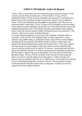 3.0015 G Of Salicylic Acid Lab Report
1.First, 3.0015 g of salicylic acid were measured using an electronic balance. 2.The
salicylic acid was then transferred into a 150 mL beaker. 3.Using a 10 mL
graduated cylinder, 9.20 mL of acetic anhydride was measured. A watch glass was
placed on top of the graduated cylinder to prevent the spread of acetic anhydride
fumes. 4.The acetic anhydride was then added to the salicylic acid. This step was
performed under a fume hood. 5.Next, 15 drops of 85% phosphoric acid were added
to the solution of acetic anhydride and salicylic acid. The solution became warm after
adding the phosphoric acid. 6.The solution was then gently heated using a Bunsen
burner. Once the solution started to bubble, the Bunsen burner was turned off. 7.The
solution... Show more content on Helpwriting.net ...
A vacuum filtration apparatus was set up by, first, clamping a filtration flask to a
ring stand. 4.The side arm of the filtration flask was then connected to a water
aspirator using rubber tubing. 5.A BГјchner funnel, along with its vacuum adapter,
was placed over the opening of the filtration flask. 6.A piece of filter paper was
placed in the BГјchner funnel and wetted with distilled water. 7.The water aspirator
was then turned on at full strength. 8.After the solution of acetic anhydride and
salicylic acid was chilled in the ice bath for 15 minutes, it was poured onto the filter
paper in the BГјchner funnel. 9.To improve the drying of the precipitate (aspirin) on
the filter paper, a spatula was used to periodically move the aspirin around in the
BГјchner funnel. 10.Next, 9.98 mL of chilled water from the ice bath in part III,
step 2 was used to wash the aspirin on the filter paper. 11.After 5 minutes, the
previous step was repeated with 9.81 mL of chilled water. 12.The aspirin was allowed
to dry in the BГјchner funnel for 10 minutes. Part IV 1.The precipitate was then
transferred from the BГјchner funnel onto a watch glass. A spatula was used to
ensure that all of the aspirin had been
 