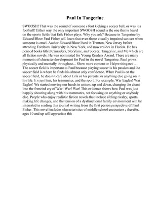 Paul In Tangerine
SWOOSH! That was the sound of someone s foot kicking a soccer ball, or was it a
football? Either way the only important SWOOSH sound is the one that is heard
on the sports fields that Erik Fisher plays. Why you ask? Because in Tangerine by
Edward Bloor Paul Fisher will learn that even those visually impaired can see when
someone is cruel. Author Edward Bloor lived in Trenton, New Jersey before
attending Fordham University in New York, and now resides in Florida. He has
penned books titled Crusaders, Storytime, and Soccer, Tangerine, and Me which are
all fiction novels. He was nominated for Young Readers Award. There are many
moments of character development for Paul in the novel Tangerine. Paul grows
physically and mentally throughout... Show more content on Helpwriting.net ...
The soccer field is important to Paul because playing soccer is his passion and the
soccer field is where he finds his almost only confidence. When Paul is on the
soccer field, he doesn t care about Erik or his parents, or anything else going on in
his life. It s just him, his teammates, and the sport. For example, War Eagles! War
Eagles! We started moving our hands in unison, up and down, changing the chant
into the frenzied cry of War! War! War! This evidence shows how Paul was just
happily shouting along with his teammates, not focusing on anything or anybody
else. People who enjoy realistic fiction novels that include sibling rivalry, sports,
making life changes, and the tension of a dysfunctional family environment will be
interested in reading this journal writing from the first person perspective of Paul
Fisher. This novel includes characteristics of middle school encounters ; therefor,
ages 10 and up will appreciate this
 