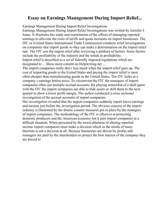 Essay on Earnings Management During Import Relief...
Earnings Management During Import Relief Investigations
Earnings Management During Import Relief Investigations was written by Jennifer J.
Jones. It illustrates her study and examination of the effects of managing reported
earnings to alleviate the costs of tariffs and quota increases on import businesses. The
ITC or (United States International Trade Commission) conducts relief investigations
on companies that import goods so they can make a determination on the import relief
rate. The ITC sets the import relief after reviewing a plethora of factors. Some factors
include the profitability of the industry and the trends in profitability.
Import relief is described as a set of federally imposed regulations which are
designated to ... Show more content on Helpwriting.net ...
The import companies really don t lose much when the import relief goes up. The
cost of importing goods to the United States and paying the import relief is most
often cheaper than manufacturing goods in the United States. The ITC looks at a
company s earnings before taxes. To circumvent the ITC the managers of import
companies often use multiple accrual accounts. By playing somewhat of a shell game
with the ITC the import companies are able to hide assets or shift them to the next
quarter to show a lower profit margin. The author conducted a cross sectional
investigation of the accrual accounts of import companies.
Her investigation revealed that the import companies suddenly report lower earnings
and income just before the investigation period. The obvious concern of the import
industry is illustrated by the drastic counter measures put in place by the managers
of import companies. The methodology of the ITC is effective at protecting
domestic producers and the American economy but it puts import companies in a
difficult situation. When presented by the moral dilemma of altering reported
income import companies must make a decision which in the minds of many
theorists is not a decision at all. Because businesses are driven by profits and
managers are paid by the shareholders to protect the best interest of the company they
are forced to
 
