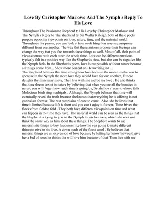 Love By Christopher Marlowe And The Nymph s Reply To
His Love
Throughout The Passionate Shepherd to His Love by Christopher Marlowe and
The Nymph s Reply to The Shepherd by Sir Walter Raleigh, both of these poets
propose opposing viewpoints on love, nature, time, and the material world.
Throughout the poems, you can look at how each thing that they say are pretty
different from one another. The way that these authors propose their feelings can
change the way that you feel towards these things as well. Most of all, their point of
views contrast with each other the whole time. Love can be different emotions
typically felt in a positive way like the Shepherds view, but also can be negative like
the Nymph feels. In the Shepherds poem, love is not possible without nature because
all things come from... Show more content on Helpwriting.net ...
The Shepherd believes that time strengthens love because the more time he was to
spend with the Nymph the more love they would have for one another, If these
delights thy mind may move, Then live with me and be my love . He also thinks
that time doesn t exist in nature by believing that when you see all the beauties in
nature you will forget how much time is going by, By shallow rivers to whose falls
Melodious birds sing madrigals . Although, the Nymph believes that time will
eventually reveal the truth because she knows that everything he is offering is not
gonna last forever, The rest complains of care to come . Also, she believes that
time is limited because life is short and you can t enjoy it forever, Time drives the
flocks from field to fold . They both have different viewpoints on time and what
can happen in the time they have. The material world can be seen as the things that
the Shepherd is trying to give to the Nymph to win her over, which she does not
think the same way as him about these things. The Shepherd wants to use
materialistic things to buy happiness like how he was going to make different
things to give to his love, A gown made of the finest wool . He believes that
material things are an expression of love because by letting her know he would give
her a bed of roses he thinks she will love him because of that, Then live with me
 