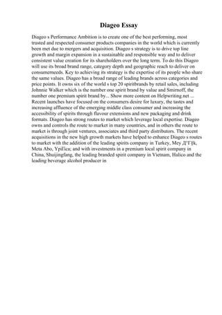 Diageo Essay
Diageo s Performance Ambition is to create one of the best performing, most
trusted and respected consumer products companies in the world which is currently
been met due to mergers and acquisition. Diageo s strategy is to drive top line
growth and margin expansion in a sustainable and responsible way and to deliver
consistent value creation for its shareholders over the long term. To do this Diageo
will use its broad brand range, category depth and geographic reach to deliver on
consumerneeds. Key to achieving its strategy is the expertise of its people who share
the same values. Diageo has a broad range of leading brands across categories and
price points. It owns six of the world s top 20 spiritbrands by retail sales, including
Johnnie Walker which is the number one spirit brand by value and Smirnoff, the
number one premium spirit brand by... Show more content on Helpwriting.net ...
Recent launches have focused on the consumers desire for luxury, the tastes and
increasing affluence of the emerging middle class consumer and increasing the
accessibility of spirits through flavour extensions and new packaging and drink
formats. Diageo has strong routes to market which leverage local expertise. Diageo
owns and controls the route to market in many countries, and in others the route to
market is through joint ventures, associates and third party distributors. The recent
acquisitions in the new high growth markets have helped to enhance Diageo s routes
to market with the addition of the leading spirits company in Turkey, Mey Д°Г§k,
Meta Abo, YpiГіca; and with investments in a premium local spirit company in
China, Shuijingfang, the leading branded spirit company in Vietnam, Halico and the
leading beverage alcohol producer in
 