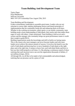 Team Building And Development Team
Topics Paper
Priya Babukumar
Sullivan University
MGT 597 CPT Externship Class August 25th, 2015
Team Building and Development
It takes extraordinary leadership to assemble great teams. Leaders who are not
reluctant to course right, making challenging choices and launch principles of
implementation that are continually being met and enhancing them at all times.
Whether in the working environment, expert sports, or our nearby community, team
building needs a keen understanding of individuals, their merits and what makes them
eager to work with others. Llopis mentioned, Team building is both an art and a
science and the manager who constantly brings out great performance teams is worth
their weight in gold (2012).
Building organizations needs the knowledge and skill to build ever lasting teams.
This is the reason why most managers can never become leaders and why most
leaders never achieve the utmost summit of success. It involves the knack to ace the
craft of individuals and knowing how to move hundreds of individuals at the right
place and at the right time. It means to know how each individual thinks and how to
best use their skills properly at all times. It s like playing a continuous match of chess
realizing that each incorrect move can cost the organization thousands of dollars, if
not millions (Llopis, 2012).
All through life, we all like to be made to feel commendable and acknowledged,
realizing that our presence can be a piece of vital
 
