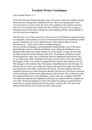 Freedom Writers Techniques
The Freedom Writers 1.11
In the Film Freedom Writers,the diary scene , the scene is about the students writing
about their lives during their childhood and now, this is an important part of the
movie because it is used to show the story of the students to the audience and how
their lives are in the present, shortly after the LA Riots, the scene uses a range of
techniques such as the sound, editing, the colour/lighting and the cinematography to
give the scene more emphasis.
The Directors use of Fade transitions, Close up shots and Flashbacks during the scene
are important, as the audience sees lots of fade transitions between flashbacks and the
present. Sometimes we can see faded pictures of the students diaries it shows
illustrations in ... Show more content on Helpwriting.net ...
We can see these techniques used substantially during Brandy s part of the scene.
Dark lighting is shown in Brandys flashback scene, during the flashback we see
Brandys father abuse her mother and the rest of her family, we also see this when
her father kicks her and her siblings to the kerb. The dialogue of Brandy is heard
all throughout her scene, she is explaining what has happened to her but her voice
is very depressing. These techniques have been used in order to show the audience
the struggle of their lives and how trapped Brandys and the other students lives are.
The dialogue of the students show the audience what Brandy has been through, it is
obvious that it is not an easy subject for them to talk about, this makes the audience
feel shocked how her father would abuse his family. The dark lighting within the
flashback represent how dark and gloom Brandys life has been, all she has witnessed
and been through, its shows how depressing her life has been. The combination with
her standing by the fence in the flashback, it shows how she is trapped in this life.
this makes the audience feel saddened for Brandy and surprised that the students are
alive after all that has happened to them This makes the audience understand how
much they have gone through and how they didn t want this life. This shows the
audience that that this life is not the life they wanted, they
 