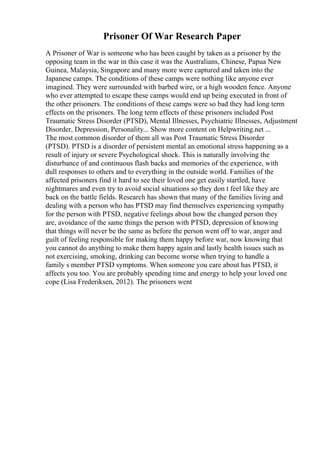 Prisoner Of War Research Paper
A Prisoner of War is someone who has been caught by taken as a prisoner by the
opposing team in the war in this case it was the Australians, Chinese, Papua New
Guinea, Malaysia, Singapore and many more were captured and taken into the
Japanese camps. The conditions of these camps were nothing like anyone ever
imagined. They were surrounded with barbed wire, or a high wooden fence. Anyone
who ever attempted to escape these camps would end up being executed in front of
the other prisoners. The conditions of these camps were so bad they had long term
effects on the prisoners. The long term effects of these prisoners included Post
Traumatic Stress Disorder (PTSD), Mental Illnesses, Psychiatric Illnesses, Adjustment
Disorder, Depression, Personality... Show more content on Helpwriting.net ...
The most common disorder of them all was Post Traumatic Stress Disorder
(PTSD). PTSD is a disorder of persistent mental an emotional stress happening as a
result of injury or severe Psychological shock. This is naturally involving the
disturbance of and continuous flash backs and memories of the experience, with
dull responses to others and to everything in the outside world. Families of the
affected prisoners find it hard to see their loved one get easily startled, have
nightmares and even try to avoid social situations so they don t feel like they are
back on the battle fields. Research has shown that many of the families living and
dealing with a person who has PTSD may find themselves experiencing sympathy
for the person with PTSD, negative feelings about how the changed person they
are, avoidance of the same things the person with PTSD, depression of knowing
that things will never be the same as before the person went off to war, anger and
guilt of feeling responsible for making them happy before war, now knowing that
you cannot do anything to make them happy again and lastly health issues such as
not exercising, smoking, drinking can become worse when trying to handle a
family s member PTSD symptoms. When someone you care about has PTSD, it
affects you too. You are probably spending time and energy to help your loved one
cope (Lisa Frederiksen, 2012). The prisoners went
 