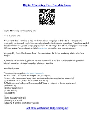 Digital Marketing Plan Template Essay
Digital Marketing campaign template
about this template
We've created this template to help marketers plan a campaign and also brief colleagues and
agencies in a way which really integrates digital marketing into their campaigns. Agencies may find
it useful for reviewing their campaign processes. We also hope it will help prompt you to think of
different ways of integrating new digital marketing approaches into your campaigns.
It's created by Dave Chaffey and Danyl Bosomworth of the digital marketing advice site, Smart
Insights.
If you want to download it, you can find this document on our site at: www.smartinsights.com
/digital–marketing–strategy/campaign–planning–template
template structure
The marketing campaign...show more content...
It's important to define this so that you can get aligned |
| |to the wider business and ensure you choose the right communication channels, |
| |promotional tactics, offers and creative approach |
|5. Media mix and budgeting |Recommended %age investment in digital media, e.g. |
| |Paid search |
| |Display advertising |
| |Social media |
| |Online PR |
| | |
| |Total budget available: |
| |Planning & research |
| |Creative & content assets (e.g. videos) |
Get more content on HelpWriting.net
 