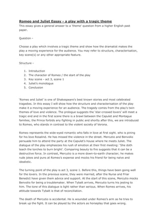 Romeo and Juliet Essay - a play with a tragic theme
This essay gives a general answer to a 'theme' question from a higher English past
paper.


Question -


Choose a play which involves a tragic theme and show how the dramatist makes the
play a moving experience for the audience. You may refer to structure, characterisation,
key scene(s) or any other appropriate feature.


Structure -

    1. Introduction
    2. The character of Romeo / the start of the play
    3. Key scene - act 3, scene 1
    4. Juliet‟s monologue
    5. Conclusion



„Romeo and Juliet‟ is one of Shakespeare‟s best known stories and most celebrated
tragedies. In this essay I will show how the structure and characterisation of the play
make it a moving experience for an audience. The tragedy comes from the play‟s twin
themes of love and violence. The prologue suggests the „star-crossed lovers‟ will meet a
tragic end and in the first scene there is a brawl between the Capulet and Montague
families; the Prince forbids any fighting in public and shortly after this, we are introduced
to Romeo, who stands in contrast to the violent society of Verona.


Romeo represents the wide-eyed romantic who falls in love at first sight. who is pining
for his love Rosalind. He has missed the violence in the street. Mercutio and Benvolio
persuade him to attend the party at the Capulet‟s house where he meets Juliet. The
dialogue of the play emphasizes his rush of emotion at their first meeting: „She doth
teach the torches to burn bright‟. Comparing beauty to fire suggests that it can be a
destructive force. In contrast, Mercutio is a more down-to-earth character; he makes
rude jokes and puns at Romeo‟s expense and mocks his friend for being naïve and
idealistic.


The turning point of the play is act 3, scene 1. Before this, things have been going well
for the lovers. In the previous scene, they were married, after the Nurse and Friar
Benedict have given them advice and support. At the start of this scene, Mercutio mocks
Benvolio for being a troublemaker. When Tybalt arrives, Mercutio turns his jesting to
him. The tone of this dialogue is light rather than serious. When Romeo arrives, his
attitude towards Tybalt is that of reconciliation.


The death of Mercutio is accidental. He is wounded under Romeo‟s arm as he tries to
break up the fight. It can be played by the actors as horseplay that goes wrong.
 