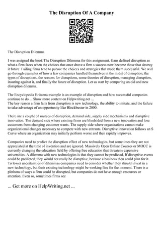 The Disruption Of A Company
The Disruption Dilemma
I was assigned the book The Disruption Dilemma for this assignment. Gans defined disruption as
what a firm faces when the choices that once drove a firm s success now become those that destroy
it future. Failing firms tend to pursue the choices and strategies that made them successful. We will
go through examples of how a few companies handled themselves in the midst of disruption, the
types of disruptions, the reasons for disruptions, some theories of disruption, managing disruption,
insuring against it, and finally the future of disruption. Let us start by comparing an old and new
disruption dilemma.
The Encyclopedia Britanna example is an example of disruption and how successful companies
continue to do ... Show more content on Helpwriting.net ...
The key reason a firm fails from disruption is new technology, the ability to imitate, and the failure
to take advantage of an opportunity like Blockbuster in 2000.
There are a couple of sources of disruption, demand side, supply side mechanisms and disruptive
innovation. The demand side where existing firms are blindsided from a new innovation and lose
customers from changing customer wants. The supply side where organizations cannot make
organizational changes necessary to compete with new entrants. Disruptive innovation follows an S
Curve where an organization may initially perform worse and then rapidly improves.
Companies need to predict the disruption effect of new technologies, but sometimes they are not
appreciated at the time of invention and are ignored. Massively Open Online Courses or MOCC is
currently changing the education field by offering free education that threatens expensive
universities. A dilemma with new technologies is that they cannot be predicted. If disruptive events
could be predicted, they would not really be disruptive, because a business then could plan for it.
To lower uncertainties of dilemmas companies need to consider whether they should invest in a
new technology, but their existing technology might be working fine for the moment. There is a
plethora of ways a firm could be disrupted, but companies do not have enough resources or
attention. Even so, sometimes firms see
... Get more on HelpWriting.net ...
 