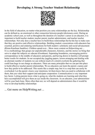 Developing A Strong Teacher Student Relationship
In the field of education, no matter what position you carry relationships are the key. Relationship
can be defined as, an emotional or other connection between people (dictionary.com). During an
academic school year, as well as throughout the duration of a teacher s career as an educator, it is
important to build teacher student, teacher parent, teacher administrator, and teacher teacher
relationships. Not only does a teacher have to build these relationships but he/she has to make sure
that they are positive and effective relationships. Building student s associations with educators has
essential, positive and enduring ramifications for both student s scholastic and social advancement
(Rimm Kaufman Sandilos). Children spend over... Show more content on Helpwriting.net ...
It is a methodology that grasps our unpredictable characters, histories, and the stories we bring that
serve to adapt the subjects we educate (Goodman). Separating boundaries, encouraging positive
correspondence in the middle of educators and parents, and having drawn in families will prompt
better results for students. In our occupied day juggling papers, lesson arranging and dealing with
an alternate number of students we can without much of a stretch overlook the gathering that
could loan huge in our charge as educators. There are many principles that we can put into place
to build effective teacher parent relationships. We as educators can learn the parent s names and
how they prefer to be addressed. This seems like a simple step, but it is a step that can easily be
overlooked. Let the parent s know your intentions; let them know that you need to collaborate with
them, that you value their support and anticipate cooperation. Communication is very important
key factor. Letting parents know what is going on, what the students are learning and what they
have accomplished will give them an eye inside the classroom. As an educator, your administrator
will be your back bone. More often than not, we will depend on administrators thus it would be
wise to develop healthy relationships
... Get more on HelpWriting.net ...
 