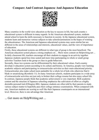 Compare And Contrast Japanese And Japanese Education
Many countries in the world view education as the key to success in life, but each country s
educational system is different in many regards. In the American educational system, students
attend school to learn the skills necessary to function in society. In the Japanese educational system,
students learn and memorize various subjects to take schoolexaminations in the hopes of winning
the educationrace. The American and Japanese educational systems may seem similar but are
different in the areas of relationships and interests, educational values, and the view of importance
of education.
Firstly, these educational systems are different in what type of group is the most beneficial. The
American education system places a strong emphasis on ... Show more content on Helpwriting.net ...
In daily classroom life, teachers encourage all their students to engage in an activity together.
Japanese students spend less time seated and more time participating in whole or small group
activities Teachers look to the group or class to guide behaviors.
Secondly, these two systems can be differentiated by their educational values. Each country
develops it education system according to its culture and history. In America, people view learning
academic subjects and participating in extracurricular activities as their main educational priority.
Extracurriculars also make school more palatable for a whole lot of kids who otherwise find it
bleak or unsatisfying (Kronholz 11). In many American schools, students participate in a wide array
of extracurricular activities not just only to bolster their college resume but also enjoy school life.
In contrast, Japanese people think that academic achievement is very important. Both academic
content and the structure of Japanese schooling emphasize the cultivation of effort as a highly
desirable personal trait (Ellington 406). Japanese students are often told by their parents to study
various subject matter to hopefully pass their college entrance examinations. When compared with
one, American students are scoring as well like their Japanese counterparts on an international
level. However, there is one advantage that American
... Get more on HelpWriting.net ...
 