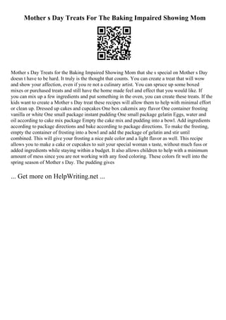 Mother s Day Treats For The Baking Impaired Showing Mom
Mother s Day Treats for the Baking Impaired Showing Mom that she s special on Mother s Day
doesn t have to be hard. It truly is the thought that counts. You can create a treat that will wow
and show your affection, even if you re not a culinary artist. You can spruce up some boxed
mixes or purchased treats and still have the home made feel and effect that you would like. If
you can mix up a few ingredients and put something in the oven, you can create these treats. If the
kids want to create a Mother s Day treat these recipes will allow them to help with minimal effort
or clean up. Dressed up cakes and cupcakes One box cakemix any flavor One container frosting
vanilla or white One small package instant pudding One small package gelatin Eggs, water and
oil according to cake mix package Empty the cake mix and pudding into a bowl. Add ingredients
according to package directions and bake according to package directions. To make the frosting,
empty the container of frosting into a bowl and add the package of gelatin and stir until
combined. This will give your frosting a nice pale color and a light flavor as well. This recipe
allows you to make a cake or cupcakes to suit your special woman s taste, without much fuss or
added ingredients while staying within a budget. It also allows children to help with a minimum
amount of mess since you are not working with any food coloring. These colors fit well into the
spring season of Mother s Day. The pudding gives
... Get more on HelpWriting.net ...
 