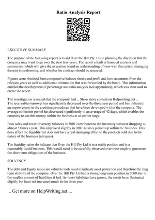 Ratio Analysis Report
EXECUTIVE SUMMARY
The purpose of the following report is to aid Over the Hill Pty Ltd in planning the direction that the
company may want to go over the next few years. The report entails a financial analysis and
summaries, which will give the executive board an understanding of how well the current managing
director is performing, and whether his contract should be renewed.
Figures were obtained from comparative balance sheets and profit and loss statements from the
relevant years as well as additional information that was forwarded by the board. This information
enabled the development of percentage and ratio analysis (see appendices), which was then used to
create the report.
The investigation revealed that the company had ... Show more content on Helpwriting.net ...
The receivables turnover has significantly decreased over the three year period and has indicated
an improvement in the crediting procedures that have been developed within the company. The
average collection period has decreased significantly to an average of 42 days, which enables the
company to use this money within the business at an earlier stage.
Poor sales and lower inventory balances in 2001 contributed to the inventory turnover dropping to
almost 3 times a year. This improved slightly in 2002 as sales picked up within the business. This
does affect the liquidity but does not have a real damaging effect to the products sold due to the
nature of the business (antiques).
The liquidity ratios do indicate that Over the Hill Pty Ltd is in a stable position and is a
reasonably liquid business. This would need to be carefully observed over time tough to guarantee
the short term obligations of the business.
SOLVENCY
The debt and Equity ratios are valuable tools used to indicate asset protection and therefore the long
term stability of the company. Over the Hill Pty Ltd had a strong long term position in 2000 due to
the smaller amount of liabilities it had. As these liabilities have grown, the assets have fluctuated
slightly but have not increased much in the three year
... Get more on HelpWriting.net ...
 