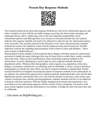 Present Day Response Methods
The research reinforced my thesis that response methods are vital in law enforcement agencies and
what is needed to evolve with the inevitable changes occurring, the future trends emerging, and
challenges that go with it. Addressing crime is the most important responsibility of law
enforcement agencies and although there is an increase in crimeand criminal acts, the research
indicates that response methods will need to be enhanced in order for any law enforcement agency
to be successful. The research collected in the literature review shows that present day response
methods do not have the capability to deal with the enhanced crime and criminal acts. Possible
indication could be the expanding and uncertainty of the control of crime and offenders... Show
more content on Helpwriting.net ...
Staying ahead of these changes or forecasting for these changes will better equip law enforcement
personnel to handle the many challenges they may be faced with on a daily basis, weekly, monthly
and yearly basis. There are also insufficiencies when researching response methods in law
enforcement. It can be challenging to retrieve data on every response methods that police
departments utilize. Whereas other demographics, such as agency size, population, crime rates,
budgets, recruitment, criminal acts or technology may be obtainable, it can be vexing to find those
demographics to include how they affect, are used in response methods or implemented. Further
research should be investigated concerning the aspects of response methods in law enforcement. In
my opinion, law enforcement agencies have response methods implemented that work well for their
departments and the communities they serve, but with the increase in terrorism, cyber crimes, gun
violence, localized crime, and the growing population, response methods will have to be improved
to keep up with these increases. With the rapidly changing environment and communities, now
more than ever law enforcement agencies and the citizens of their community will need to work
more closely together to provide information to one another, to bridge the trust with each other and
to collaborate
... Get more on HelpWriting.net ...
 