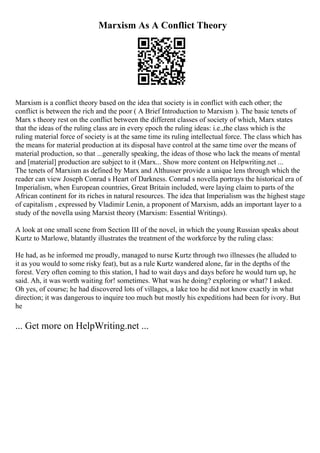 Marxism As A Conflict Theory
Marxism is a conflict theory based on the idea that society is in conflict with each other; the
conflict is between the rich and the poor ( A Brief Introduction to Marxism ). The basic tenets of
Marx s theory rest on the conflict between the different classes of society of which, Marx states
that the ideas of the ruling class are in every epoch the ruling ideas: i.e.,the class which is the
ruling material force of society is at the same time its ruling intellectual force. The class which has
the means for material production at its disposal have control at the same time over the means of
material production, so that ...generally speaking, the ideas of those who lack the means of mental
and [material] production are subject to it (Marx... Show more content on Helpwriting.net ...
The tenets of Marxism as defined by Marx and Althusser provide a unique lens through which the
reader can view Joseph Conrad s Heart of Darkness. Conrad s novella portrays the historical era of
Imperialism, when European countries, Great Britain included, were laying claim to parts of the
African continent for its riches in natural resources. The idea that Imperialism was the highest stage
of capitalism , expressed by Vladimir Lenin, a proponent of Marxism, adds an important layer to a
study of the novella using Marxist theory (Marxism: Essential Writings).
A look at one small scene from Section III of the novel, in which the young Russian speaks about
Kurtz to Marlowe, blatantly illustrates the treatment of the workforce by the ruling class:
He had, as he informed me proudly, managed to nurse Kurtz through two illnesses (he alluded to
it as you would to some risky feat), but as a rule Kurtz wandered alone, far in the depths of the
forest. Very often coming to this station, I had to wait days and days before he would turn up, he
said. Ah, it was worth waiting for! sometimes. What was he doing? exploring or what? I asked.
Oh yes, of course; he had discovered lots of villages, a lake too he did not know exactly in what
direction; it was dangerous to inquire too much but mostly his expeditions had been for ivory. But
he
... Get more on HelpWriting.net ...
 