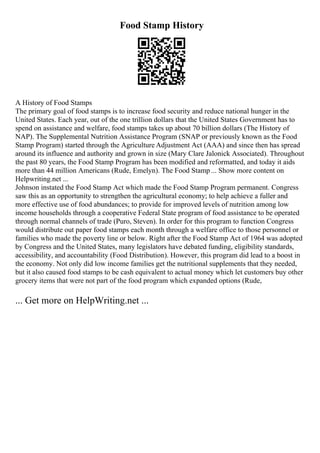 Food Stamp History
A History of Food Stamps
The primary goal of food stamps is to increase food security and reduce national hunger in the
United States. Each year, out of the one trillion dollars that the United States Government has to
spend on assistance and welfare, food stamps takes up about 70 billion dollars (The History of
NAP). The Supplemental Nutrition Assistance Program (SNAP or previously known as the Food
Stamp Program) started through the Agriculture Adjustment Act (AAA) and since then has spread
around its influence and authority and grown in size (Mary Clare Jalonick Associated). Throughout
the past 80 years, the Food Stamp Program has been modified and reformatted, and today it aids
more than 44 million Americans (Rude, Emelyn). The Food Stamp ... Show more content on
Helpwriting.net ...
Johnson instated the Food Stamp Act which made the Food Stamp Program permanent. Congress
saw this as an opportunity to strengthen the agricultural economy; to help achieve a fuller and
more effective use of food abundances; to provide for improved levels of nutrition among low
income households through a cooperative Federal State program of food assistance to be operated
through normal channels of trade (Puro, Steven). In order for this program to function Congress
would distribute out paper food stamps each month through a welfare office to those personnel or
families who made the poverty line or below. Right after the Food Stamp Act of 1964 was adopted
by Congress and the United States, many legislators have debated funding, eligibility standards,
accessibility, and accountability (Food Distribution). However, this program did lead to a boost in
the economy. Not only did low income families get the nutritional supplements that they needed,
but it also caused food stamps to be cash equivalent to actual money which let customers buy other
grocery items that were not part of the food program which expanded options (Rude,
... Get more on HelpWriting.net ...
 